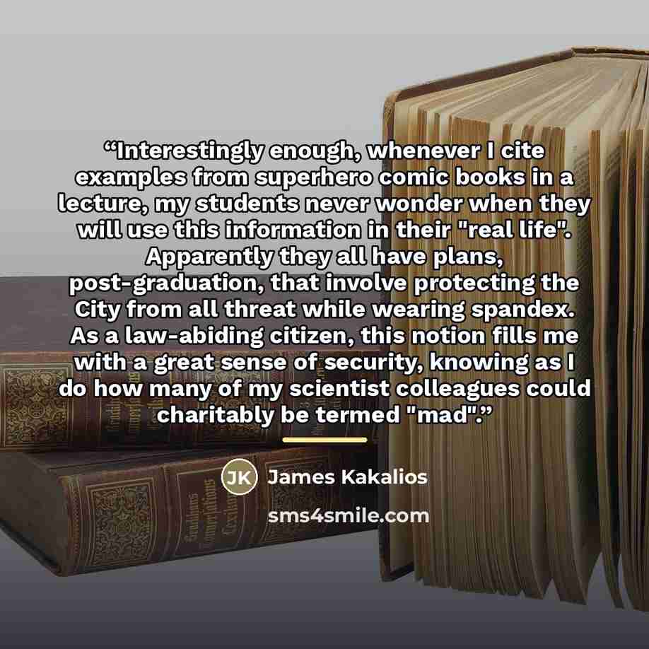 “Interestingly enough, whenever I cite examples from superhero comic books in a lecture, my students never wonder when they will use this information in their "real life". Apparently they all have plans, post-graduation, that involve protecting the City from all threat while wearing spandex. As a…” quote by James Kakalios