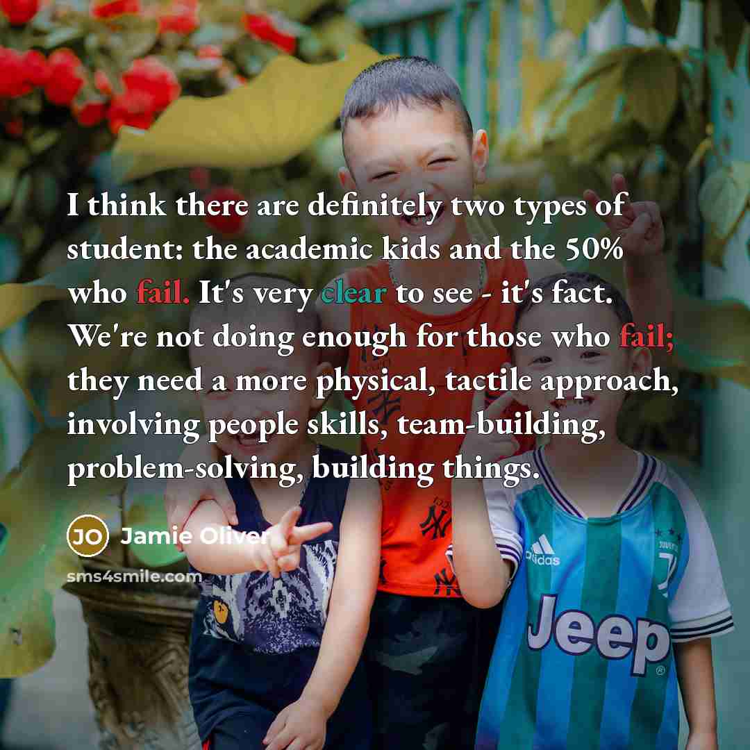 “I think there are definitely two types of student: the academic kids and the 50% who fail. It's very clear to see - it's fact. We're not doing enough for those who fail; they need a more physical, tactile approach, involving people skills, team-building, problem-solving, building things.” quote by Jamie Oliver