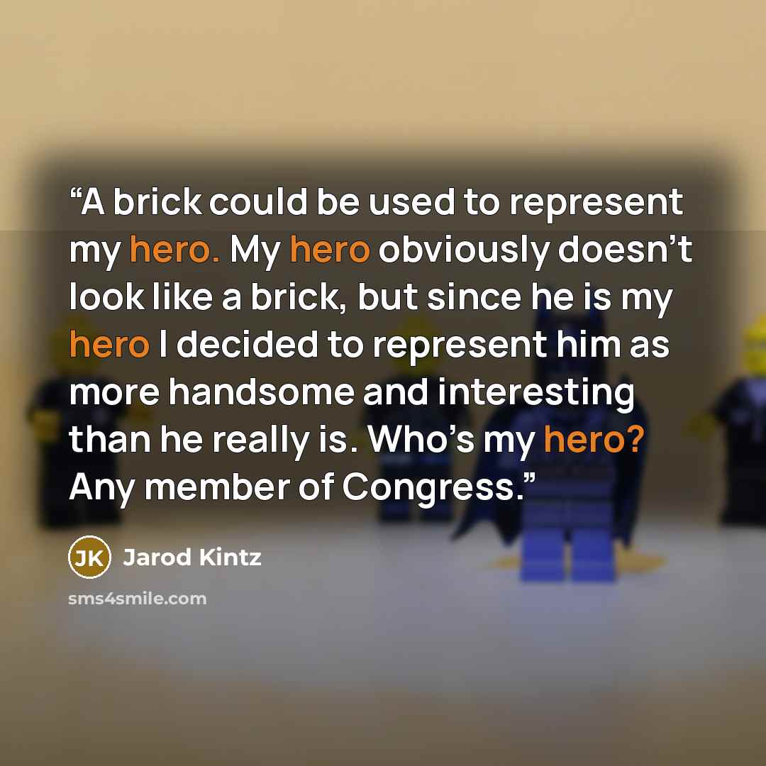 “A brick could be used to represent my hero. My hero obviously doesn’t look like a brick, but since he is my hero I decided to represent him as more handsome and interesting than he really is. Who’s my hero? Any member of Congress.” quote by Jarod Kintz