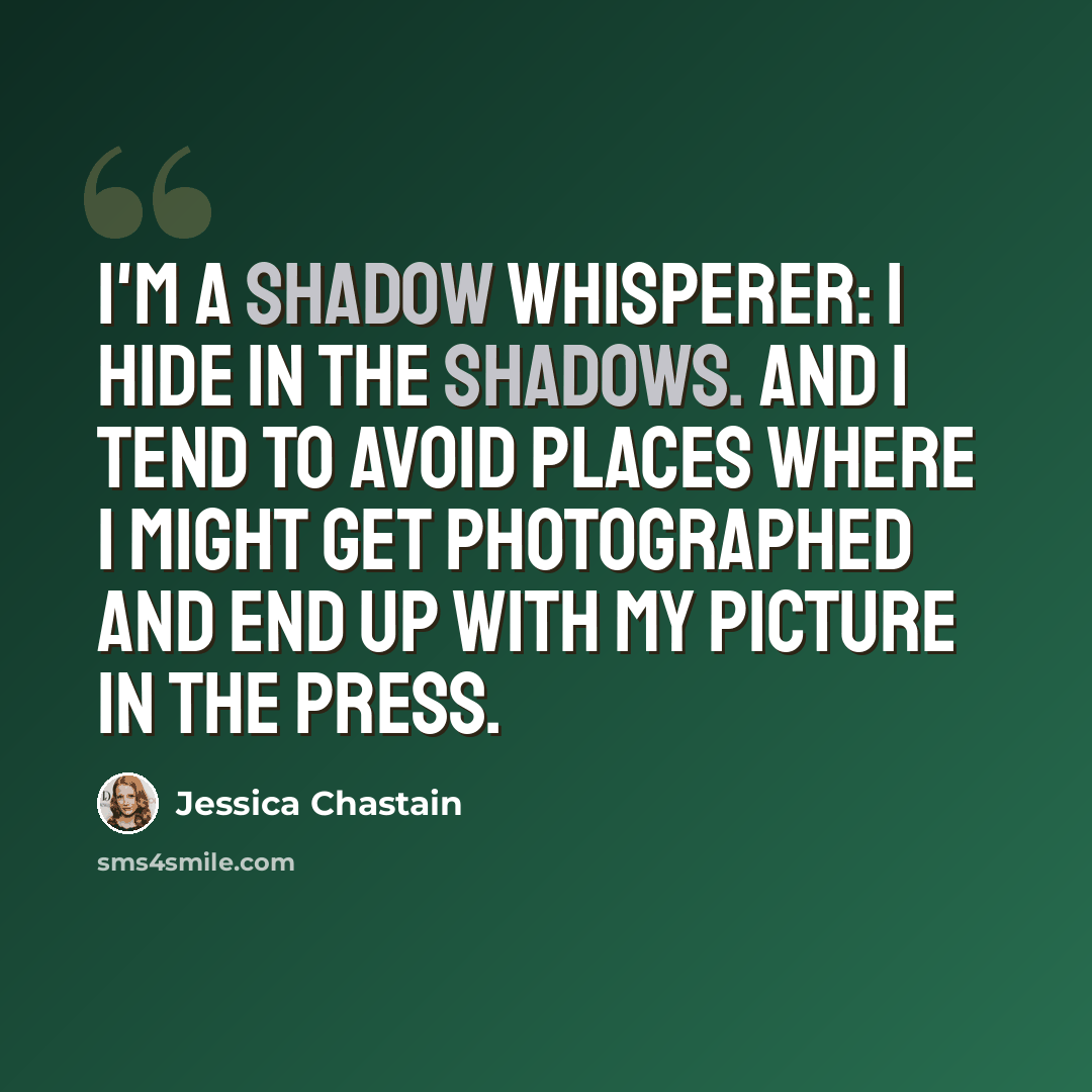 “I'm a shadow whisperer: I hide in the shadows. And I tend to avoid places where I might get photographed and end up with my picture in the press.” quote by Jessica Chastain