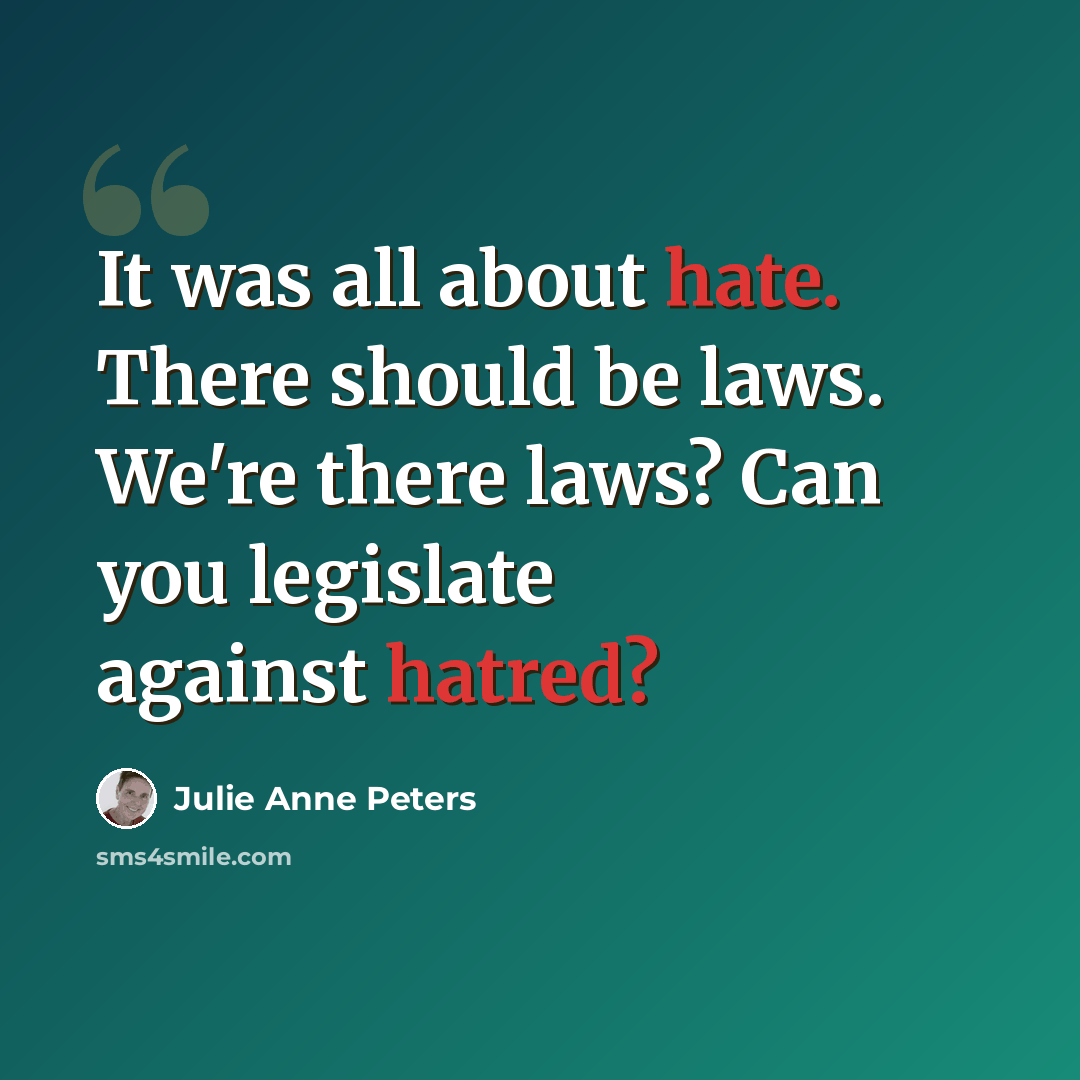 “It was all about hate. There should be laws. We're there laws? Can you legislate against hatred?” quote by Julie Anne Peters