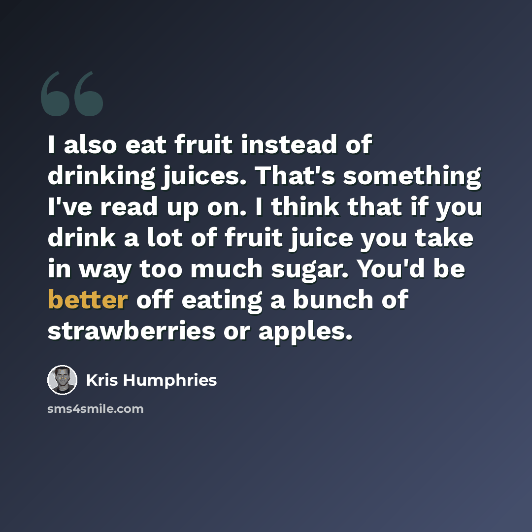 “I also eat fruit instead of drinking juices. That's something I've read up on. I think that if you drink a lot of fruit juice you take in way too much sugar. You'd be better off eating a bunch of strawberries or apples.” quote by Kris Humphries