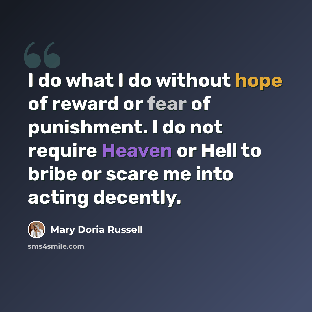 “I do what I do without hope of reward or fear of punishment. I do not require Heaven or Hell to bribe or scare me into acting decently.” quote by Mary Doria Russell
