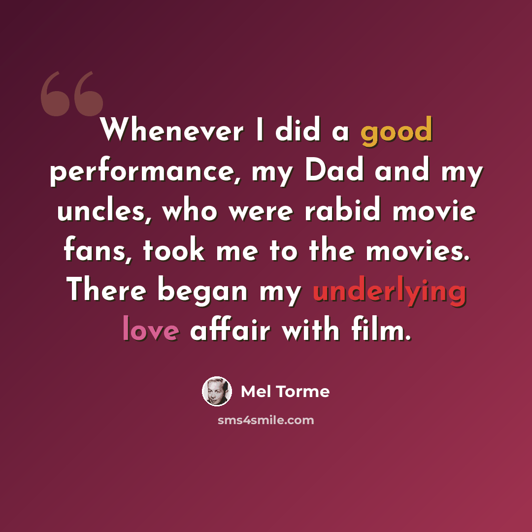“Whenever I did a good performance, my Dad and my uncles, who were rabid movie fans, took me to the movies. There began my underlying love affair with film.” quote by Mel Torme