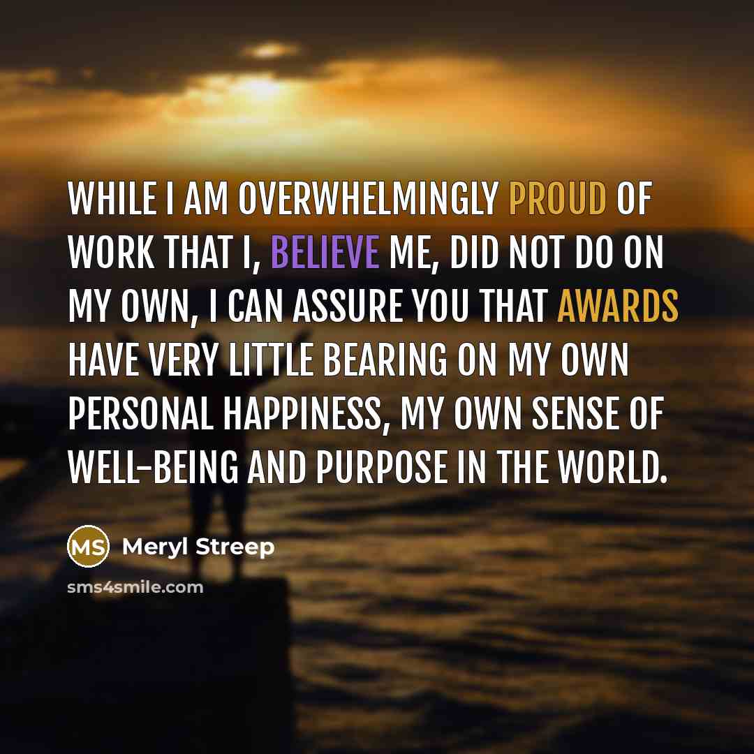 “While I am overwhelmingly proud of work that I, believe me, did not do on my own, I can assure you that awards have very little bearing on my own personal happiness, my own sense of well-being and purpose in the world.” quote by Meryl Streep
