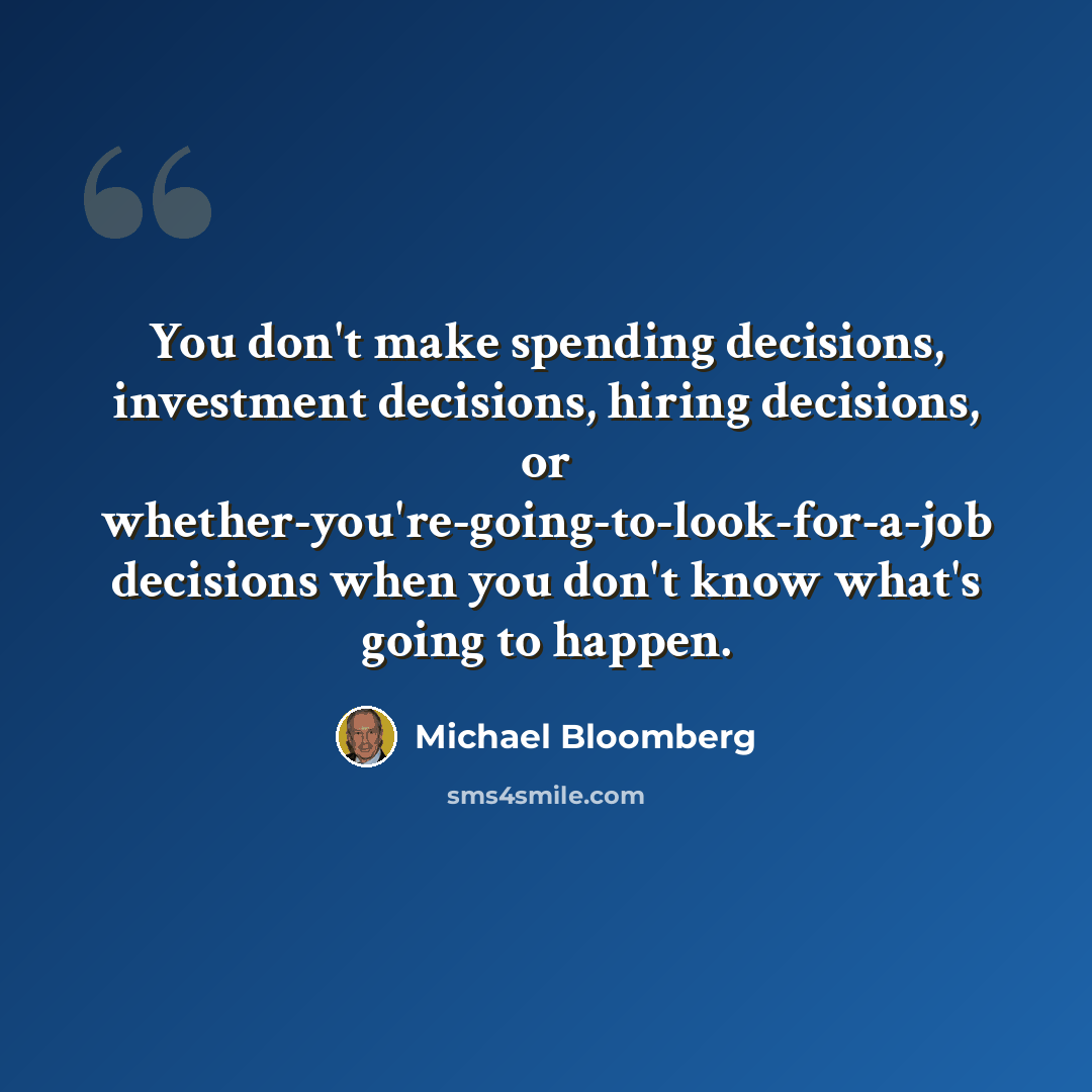 “You don't make spending decisions, investment decisions, hiring decisions, or whether-you're-going-to-look-for-a-job decisions when you don't know what's going to happen.” quote by Michael Bloomberg