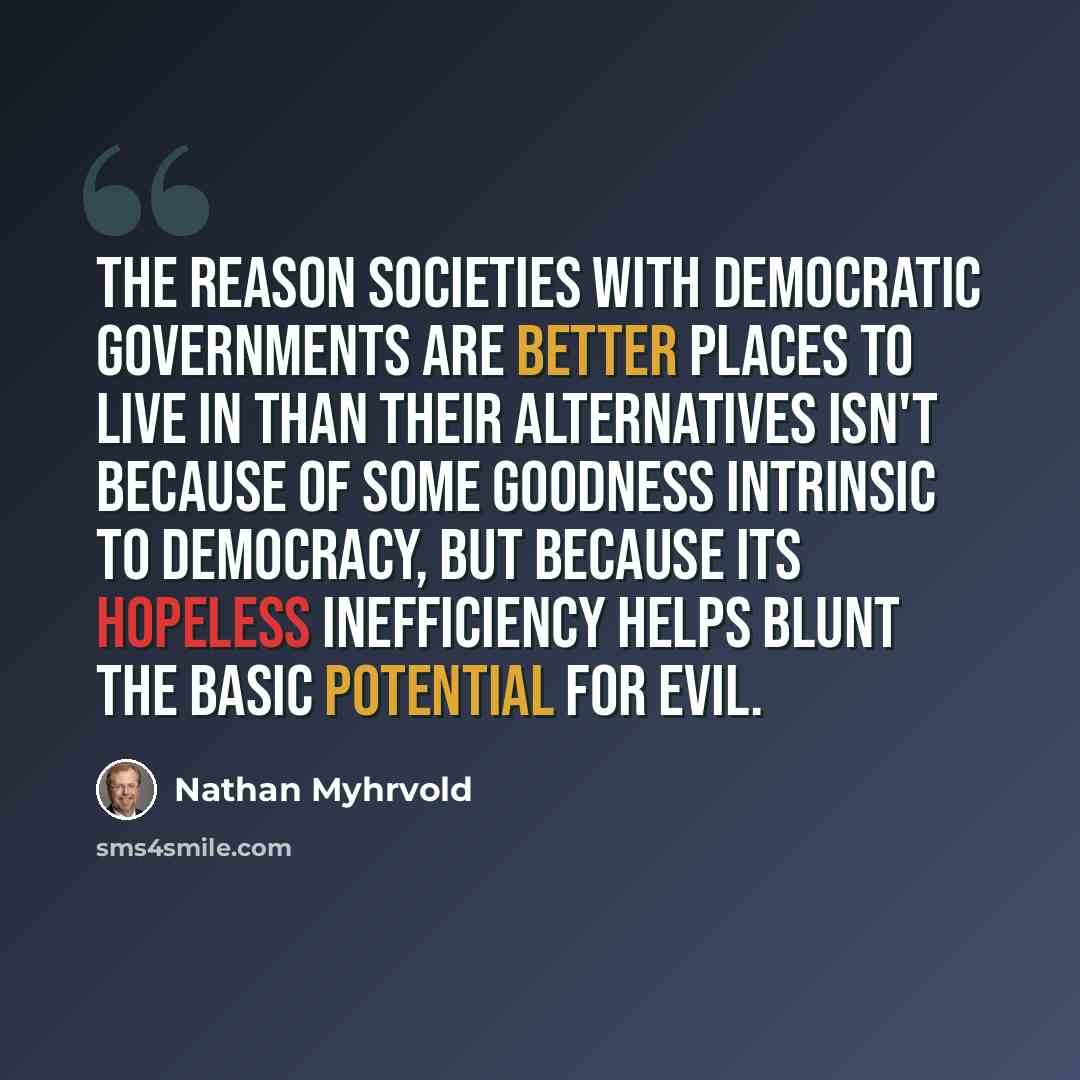 “The reason societies with democratic governments are better places to live in than their alternatives isn't because of some goodness intrinsic to democracy, but because its hopeless inefficiency helps blunt the basic potential for evil.” quote by Nathan Myhrvold