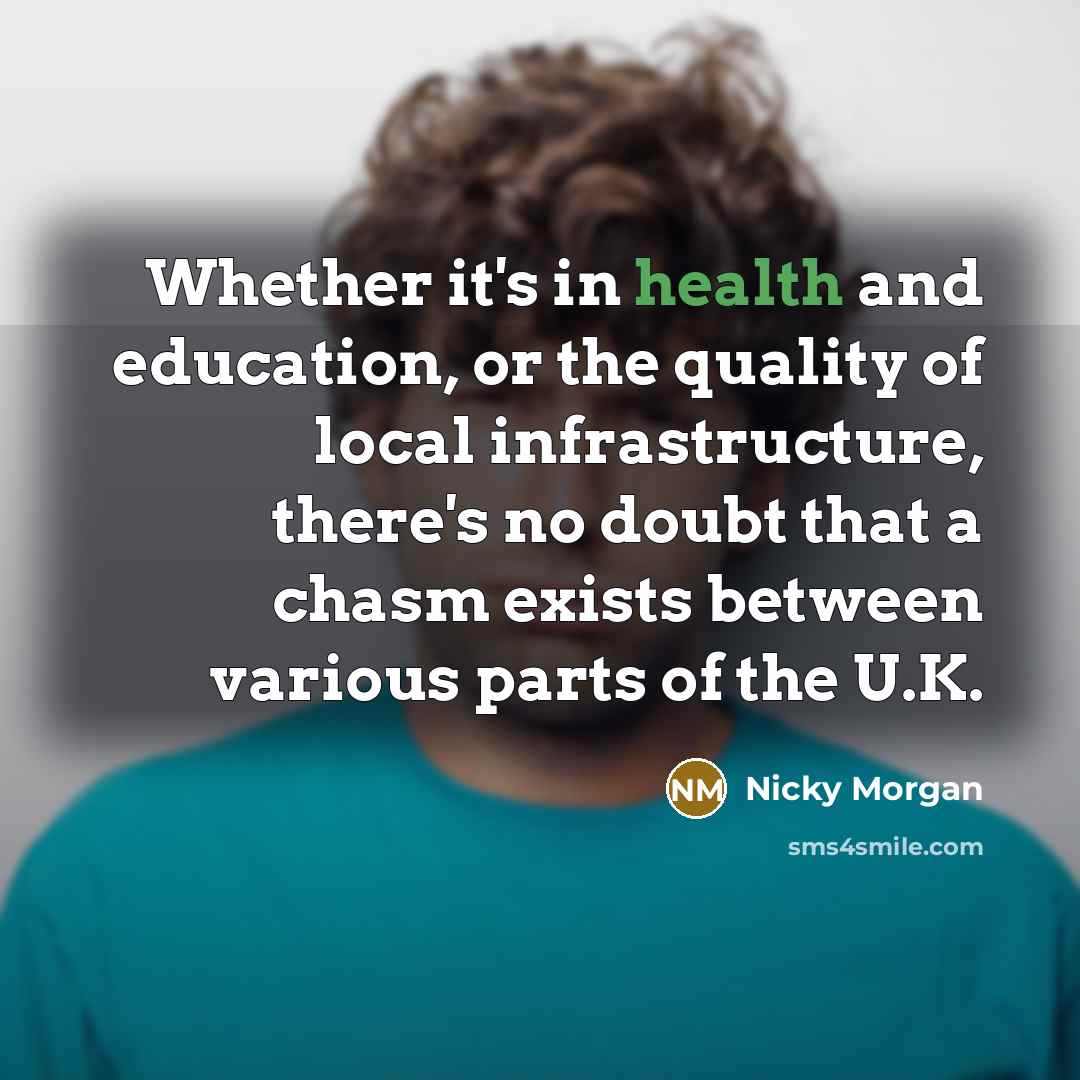 “Whether it's in health and education, or the quality of local infrastructure, there's no doubt that a chasm exists between various parts of the U.K.” quote by Nicky Morgan