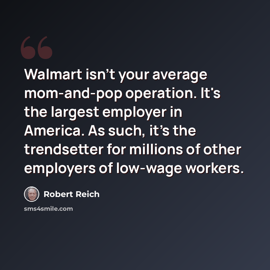 “Walmart isn't your average mom-and-pop operation. It's the largest employer in America. As such, it's the trendsetter for millions of other employers of low-wage workers.” quote by Robert Reich