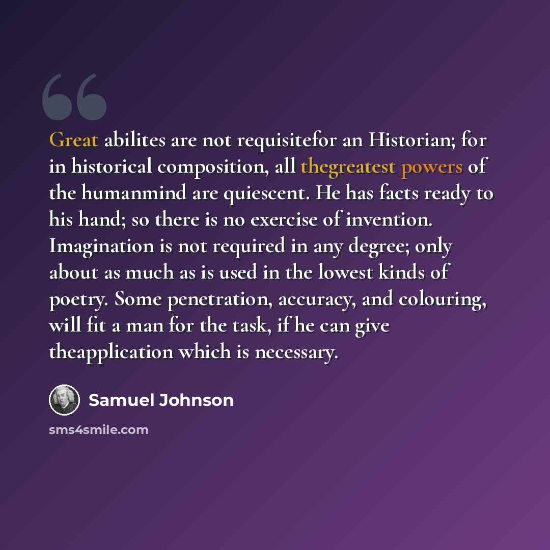 “Great abilites are not requisitefor an Historian; for in historical composition, all thegreatest powers of the humanmind are quiescent. He has facts ready to his hand; so there is no exercise of invention. Imagination is not required in any degree; only about as much as is used in the lowest kinds…” quote by Samuel Johnson
