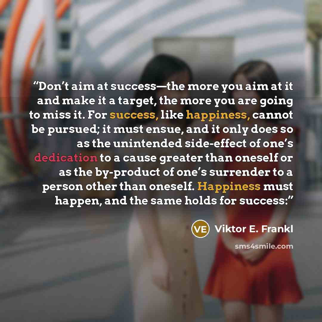 “Don’t aim at success—the more you aim at it and make it a target, the more you are going to miss it. For success, like happiness, cannot be pursued; it must ensue, and it only does so as the unintended side-effect of one’s dedication to a cause greater than oneself or as the by-product of one’s…” quote by Viktor E. Frankl