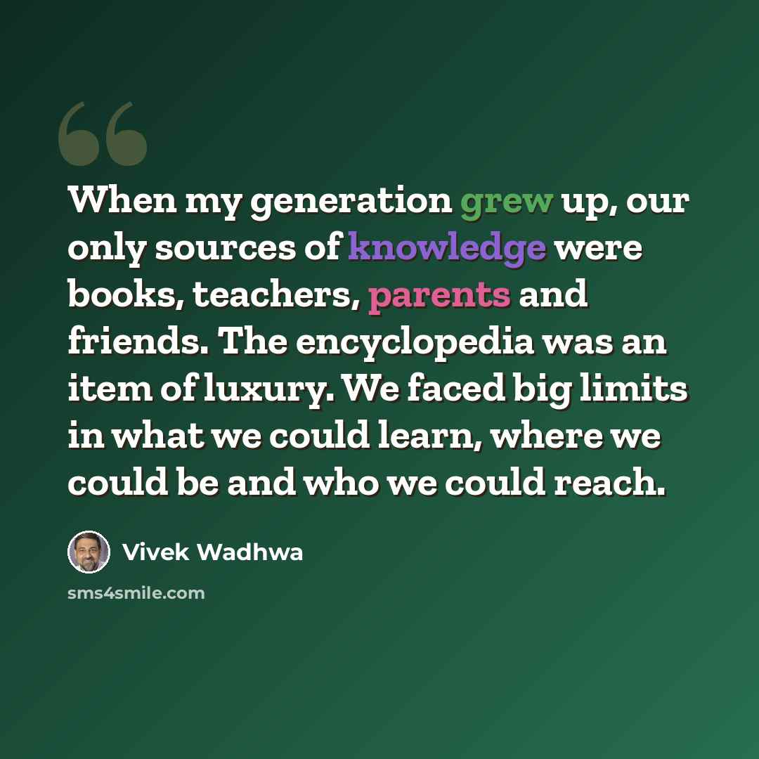 “When my generation grew up, our only sources of knowledge were books, teachers, parents and friends. The encyclopedia was an item of luxury. We faced big limits in what we could learn, where we could be and who we could reach.” quote by Vivek Wadhwa