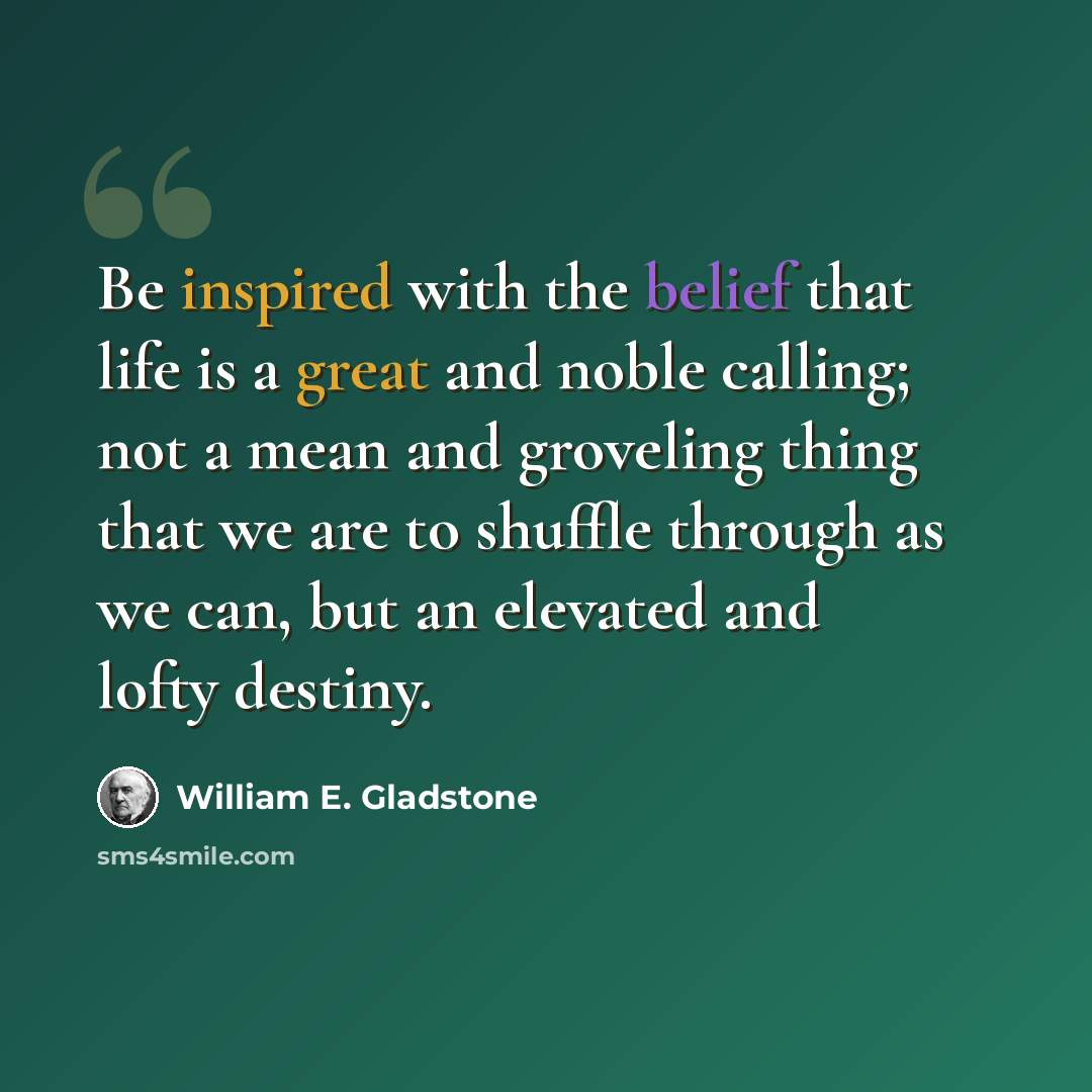 “Be inspired with the belief that life is a great and noble calling; not a mean and groveling thing that we are to shuffle through as we can, but an elevated and lofty destiny.” quote by William E. Gladstone