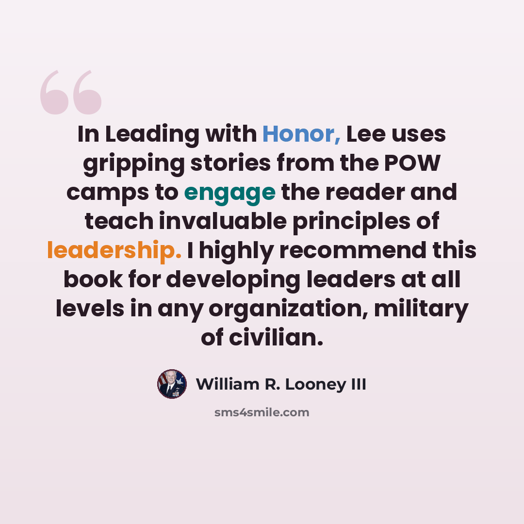 “In Leading with Honor, Lee uses gripping stories from the POW camps to engage the reader and teach invaluable principles of leadership. I highly recommend this book for developing leaders at all levels in any organization, military of civilian.” quote by William R. Looney III