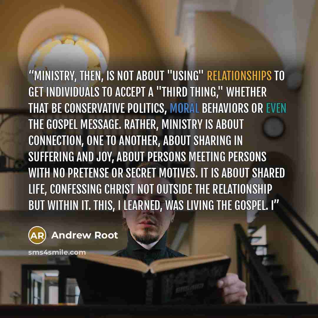 “Ministry, then, is not about "using" relationships to get individuals to accept a "third thing," whether that be conservative politics, moral behaviors or even the gospel message. Rather, ministry is about connection, one to another, about sharing in suffering and joy, about persons meeting…” quote by Andrew Root