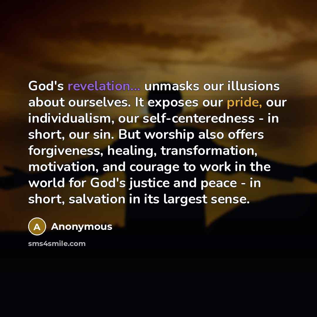 “God's revelation... unmasks our illusions about ourselves. It exposes our pride, our individualism, our self-centeredness - in short, our sin. But worship also offers forgiveness, healing, transformation, motivation, and courage to work in the world for God's justice and peace - in short…” quote by Anonymous