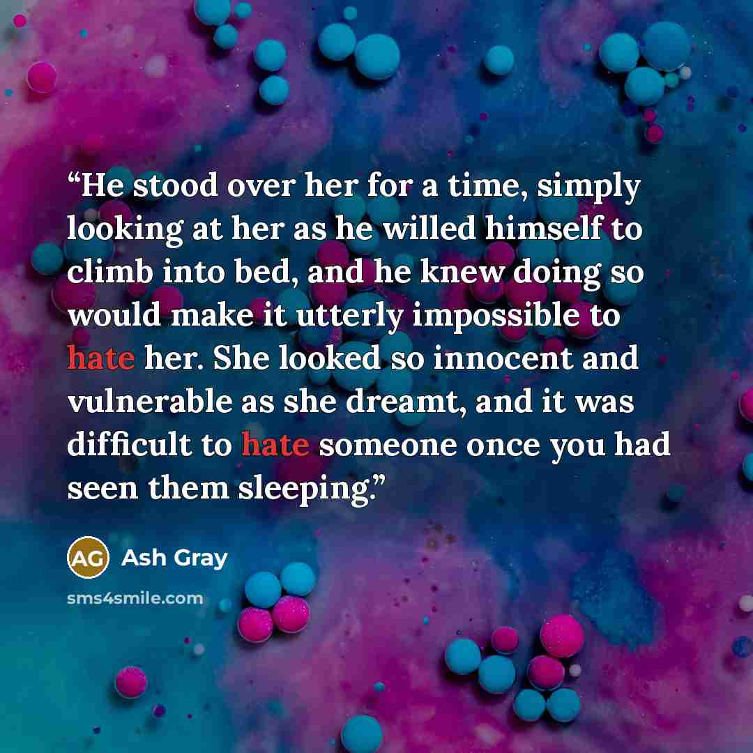 “He stood over her for a time, simply looking at her as he willed himself to climb into bed, and he knew doing so would make it utterly impossible to hate her. She looked so innocent and vulnerable as she dreamt, and it was difficult to hate someone once you had seen them sleeping.” quote by Ash Gray