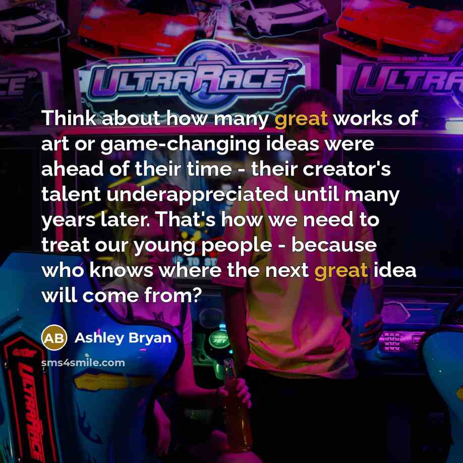 “Think about how many great works of art or game-changing ideas were ahead of their time - their creator's talent underappreciated until many years later. That's how we need to treat our young people - because who knows where the next great idea will come from?” quote by Ashley Bryan