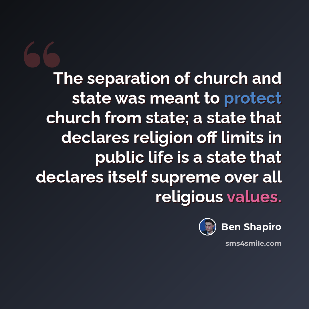“The separation of church and state was meant to protect church from state; a state that declares religion off limits in public life is a state that declares itself supreme over all religious values.” quote by Ben Shapiro