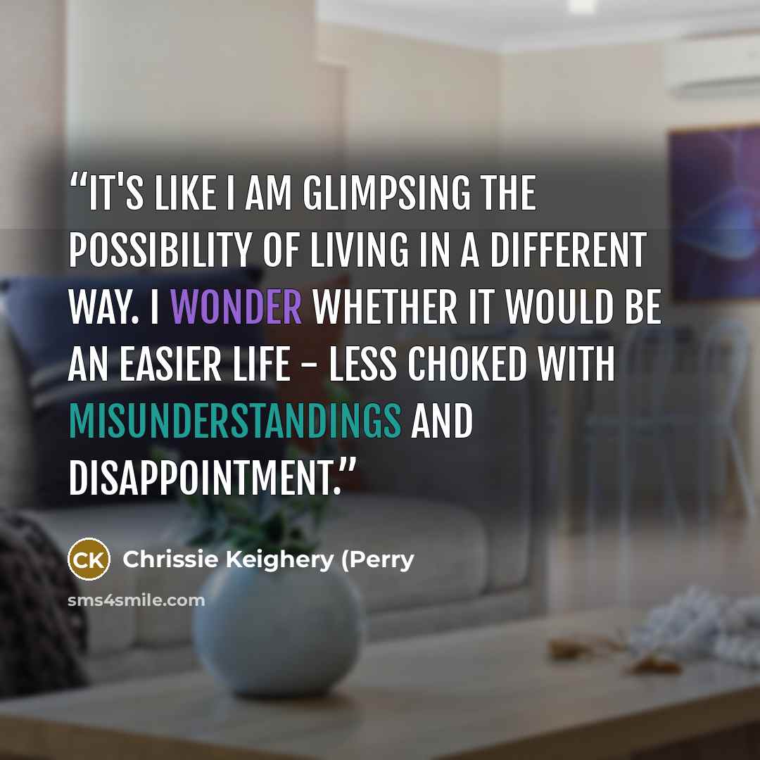 “It's like I am glimpsing the possibility of living in a different way. I wonder whether it would be an easier life - less choked with misunderstandings and disappointment.” quote by Chrissie Keighery (Perry
