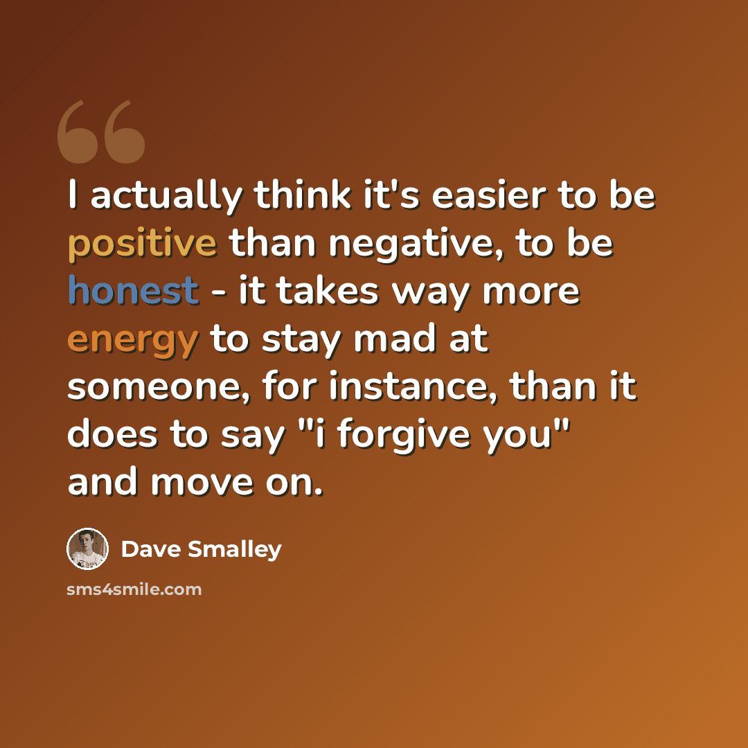 “I actually think it's easier to be positive than negative, to be honest - it takes way more energy to stay mad at someone, for instance, than it does to say "i forgive you" and move on.” quote by Dave Smalley