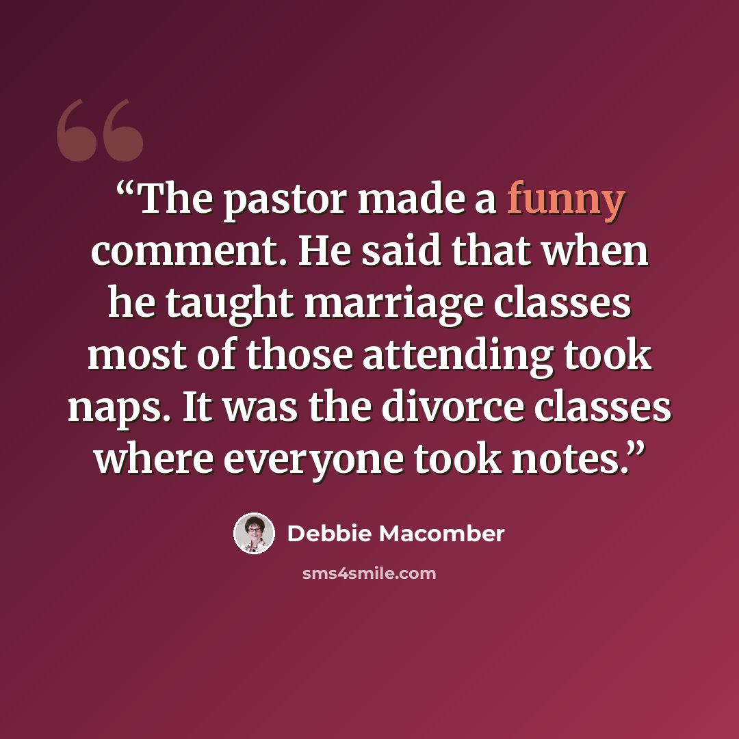 “The pastor made a funny comment. He said that when he taught marriage classes most of those attending took naps. It was the divorce classes where everyone took notes.” quote by Debbie Macomber