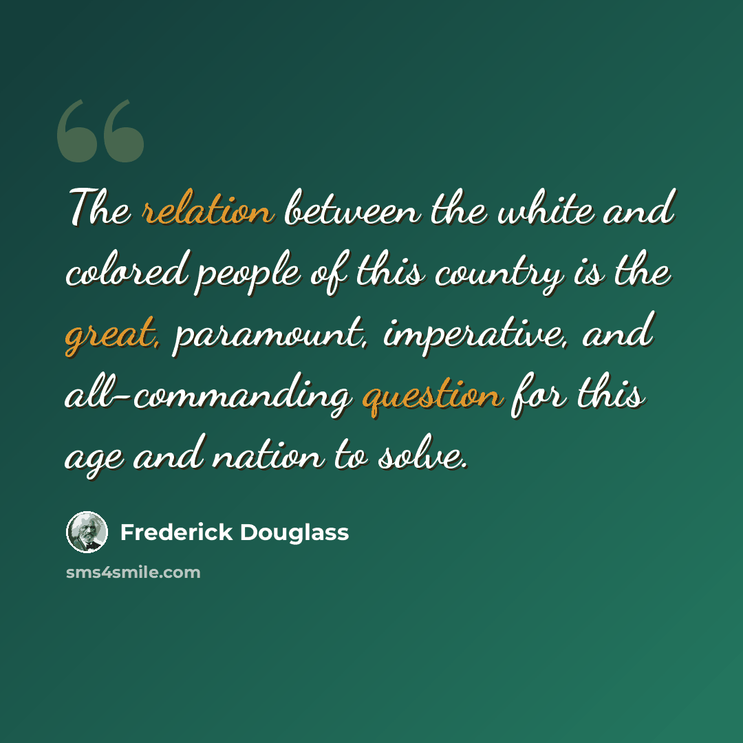 “The relation between the white and colored people of this country is the great, paramount, imperative, and all-commanding question for this age and nation to solve.” quote by Frederick Douglass