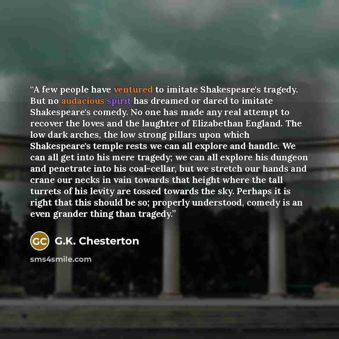 “A few people have ventured to imitate Shakespeare's tragedy. But no audacious spirit has dreamed or dared to imitate Shakespeare's comedy. No one has made any real attempt to recover the loves and the laughter of Elizabethan England. The low dark arches, the low strong pillars upon which…” quote by G.K. Chesterton