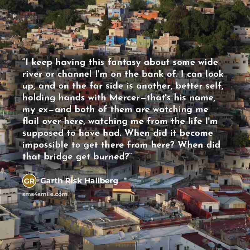 “I keep having this fantasy about some wide river or channel I'm on the bank of. I can look up, and on the far side is another, better self, holding hands with Mercer—that's his name, my ex—and both of them are watching me flail over here, watching me from the life I'm supposed to have had. When…” quote by Garth Risk Hallberg