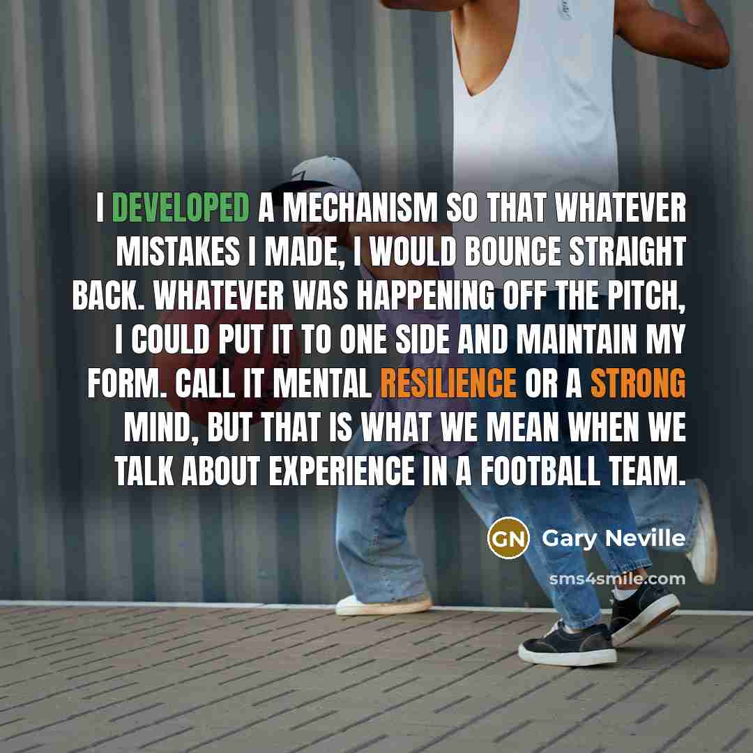 “I developed a mechanism so that whatever mistakes I made, I would bounce straight back. Whatever was happening off the pitch, I could put it to one side and maintain my form. Call it mental resilience or a strong mind, but that is what we mean when we talk about experience in a football team.” quote by Gary Neville