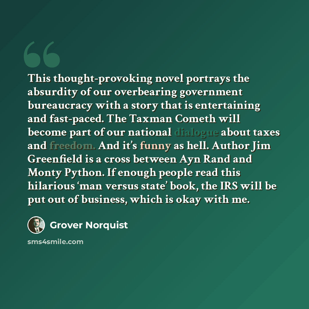 “This thought-provoking novel portrays the absurdity of our overbearing government bureaucracy with a story that is entertaining and fast-paced. The Taxman Cometh will become part of our national dialogue about taxes and freedom. And it’s funny as hell. Author Jim Greenfield is a cross between Ayn…” quote by Grover Norquist