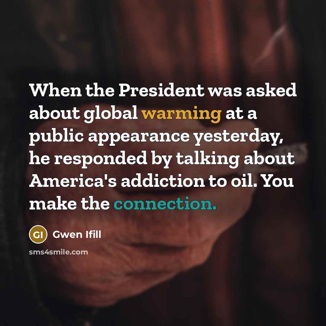 “When the President was asked about global warming at a public appearance yesterday, he responded by talking about America's addiction to oil. You make the connection.” quote by Gwen Ifill