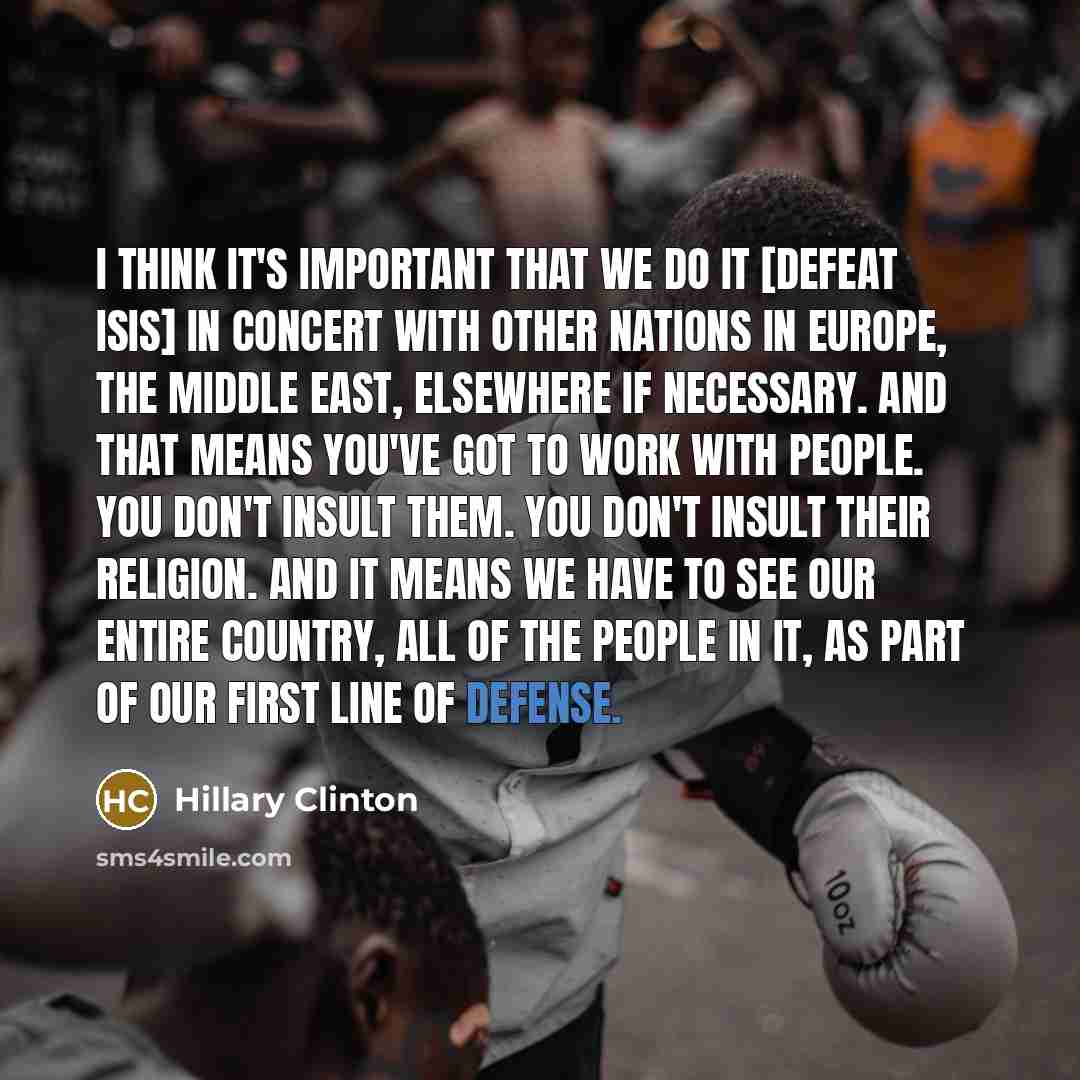 “I think it's important that we do it [defeat ISIS] in concert with other nations in Europe, the Middle East, elsewhere if necessary. And that means you've got to work with people. You don't insult them. You don't insult their religion. And it means we have to see our entire country, all of the…” quote by Hillary Clinton