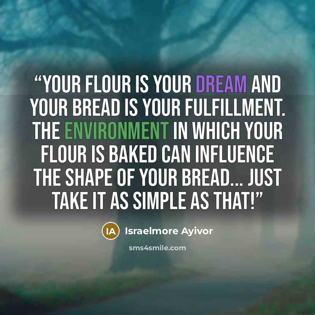 “Your flour is your dream and your bread is your fulfillment. The environment in which your flour is baked can influence the shape of your bread... Just take it as simple as that!” quote by Israelmore Ayivor