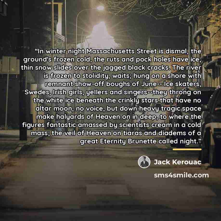 “In winter night Massachusetts Street is dismal, the ground's frozen cold, the ruts and pock holes have ice, thin snow slides over the jagged black cracks. The river is frozen to stolidity, waits; hung on a shore with remnant show-off boughs of June-- Ice skaters, Swedes, Irish girls, yellers and…” quote by Jack Kerouac