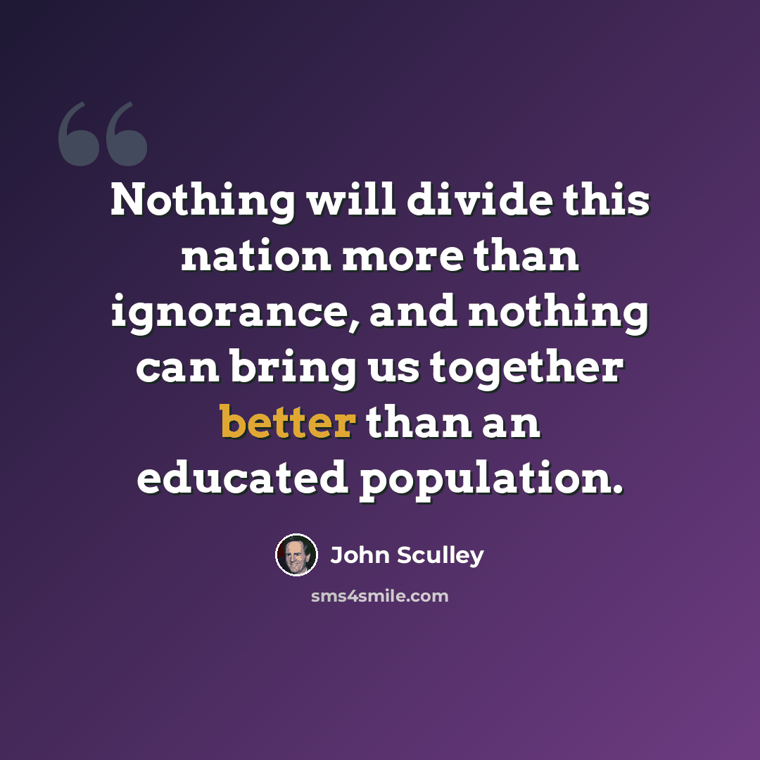 “Nothing will divide this nation more than ignorance, and nothing can bring us together better than an educated population.” quote by John Sculley
