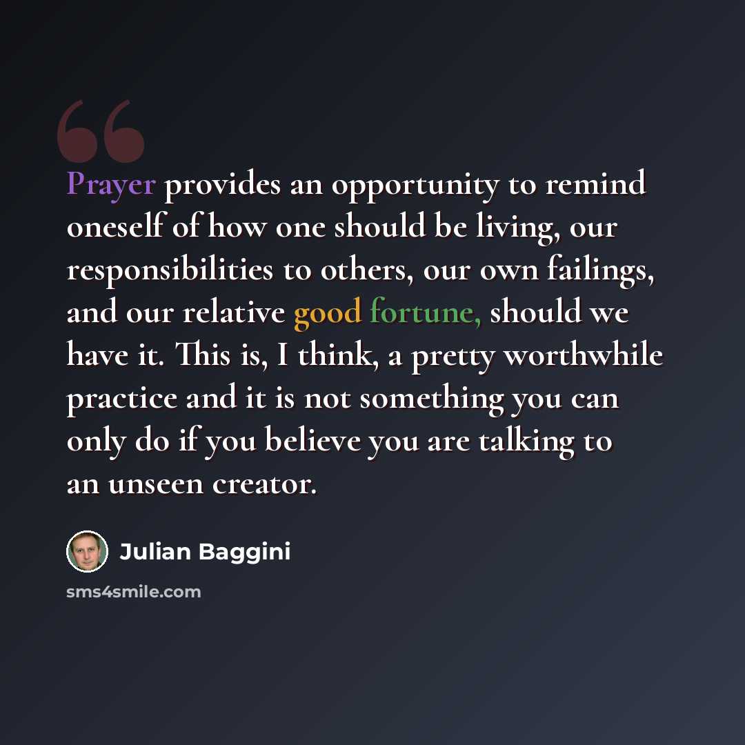 “Prayer provides an opportunity to remind oneself of how one should be living, our responsibilities to others, our own failings, and our relative good fortune, should we have it. This is, I think, a pretty worthwhile practice and it is not something you can only do if you believe you are talking to…” quote by Julian Baggini