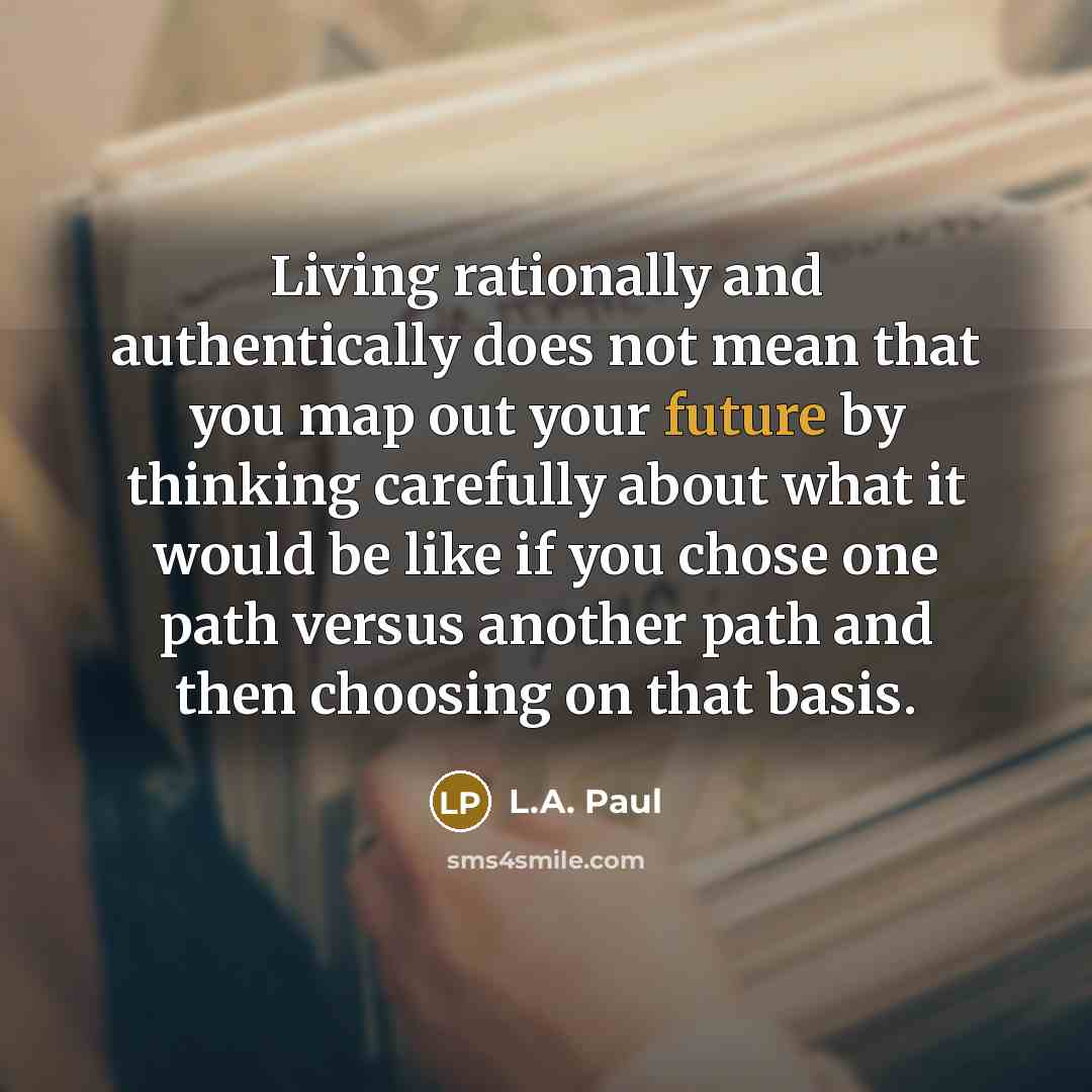 “Living rationally and authentically does not mean that you map out your future by thinking carefully about what it would be like if you chose one path versus another path and then choosing on that basis.” quote by L.A. Paul