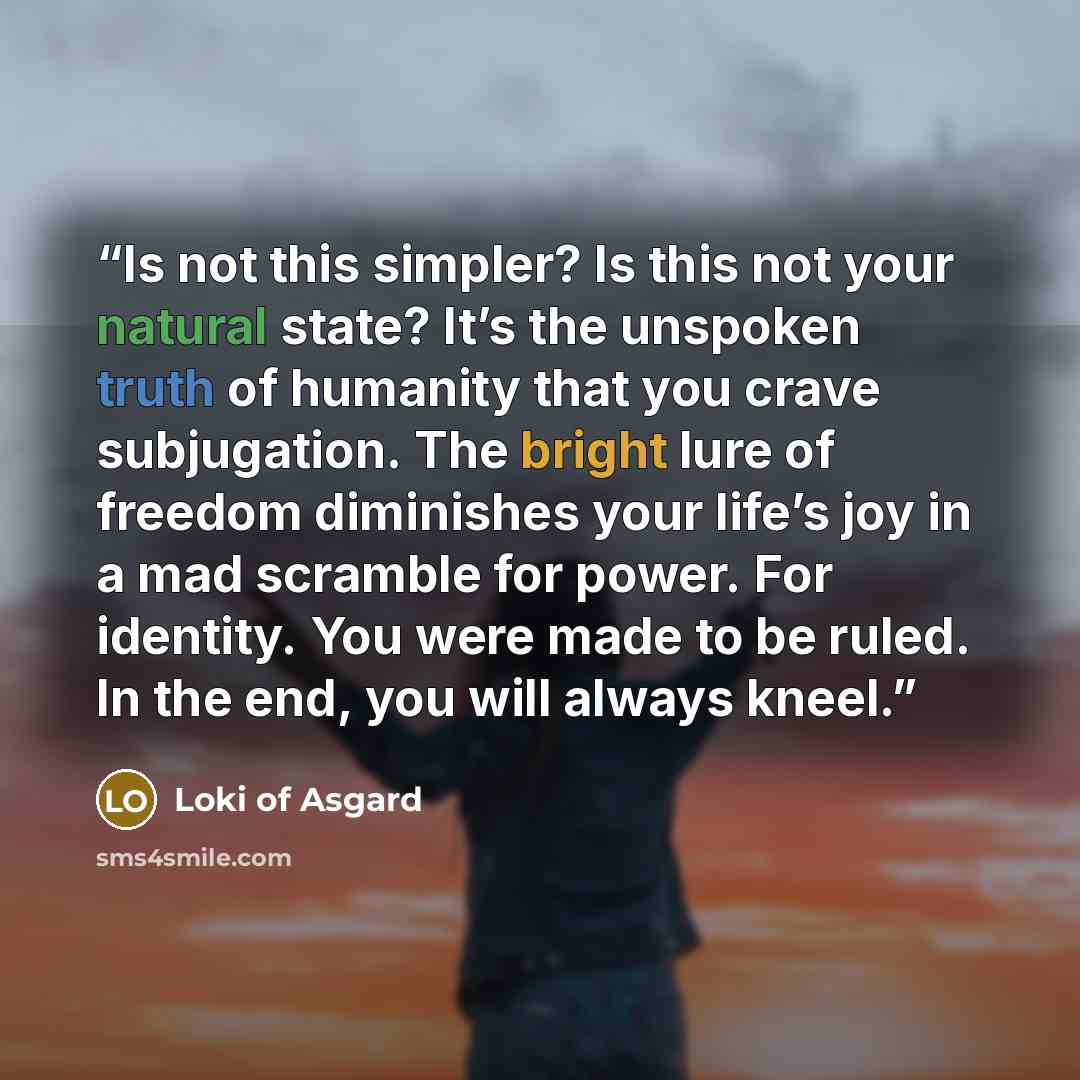 “Is not this simpler? Is this not your natural state? It’s the unspoken truth of humanity that you crave subjugation. The bright lure of freedom diminishes your life’s joy in a mad scramble for power. For identity. You were made to be ruled. In the end, you will always kneel.” quote by Loki of Asgard