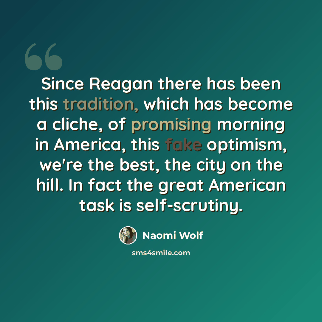 “Since Reagan there has been this tradition, which has become a cliche, of promising morning in America, this fake optimism, we're the best, the city on the hill. In fact the great American task is self-scrutiny.” quote by Naomi Wolf