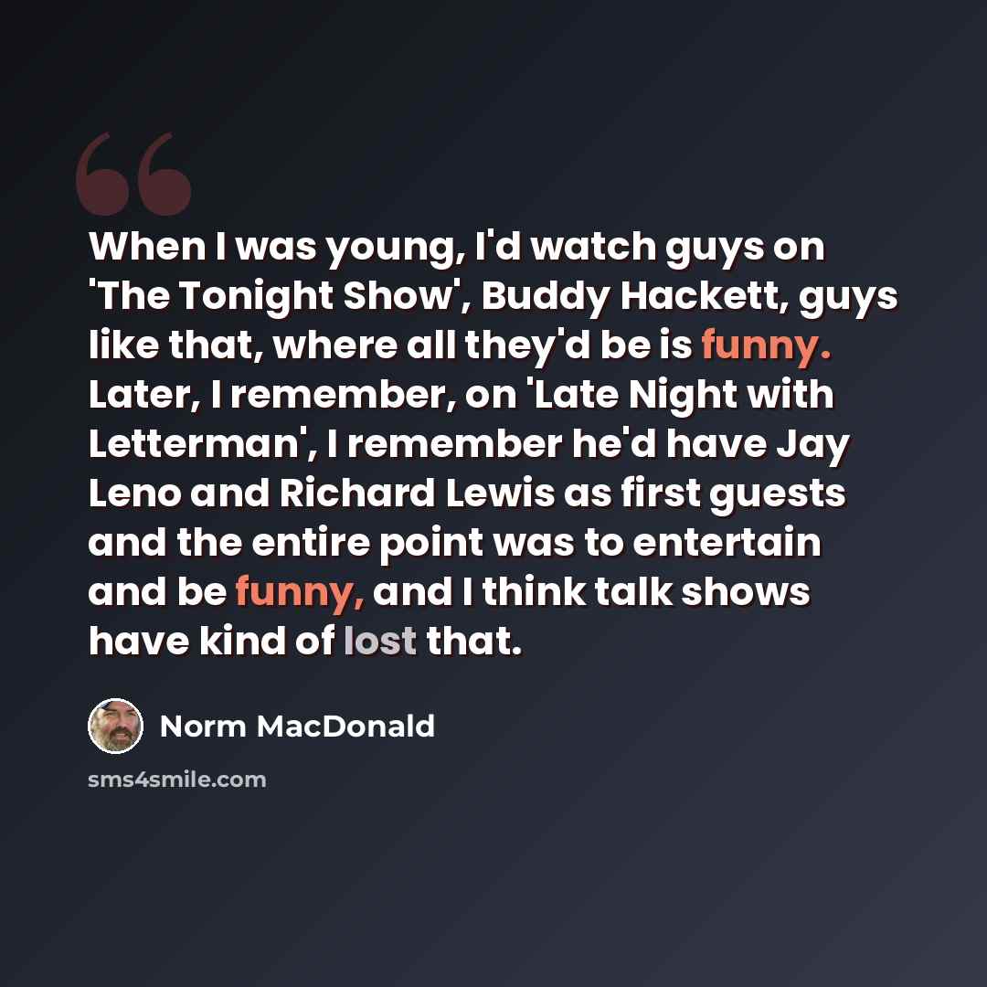 “When I was young, I'd watch guys on 'The Tonight Show', Buddy Hackett, guys like that, where all they'd be is funny. Later, I remember, on 'Late Night with Letterman', I remember he'd have Jay Leno and Richard Lewis as first guests and the entire point was to entertain and be funny, and I think…” quote by Norm MacDonald