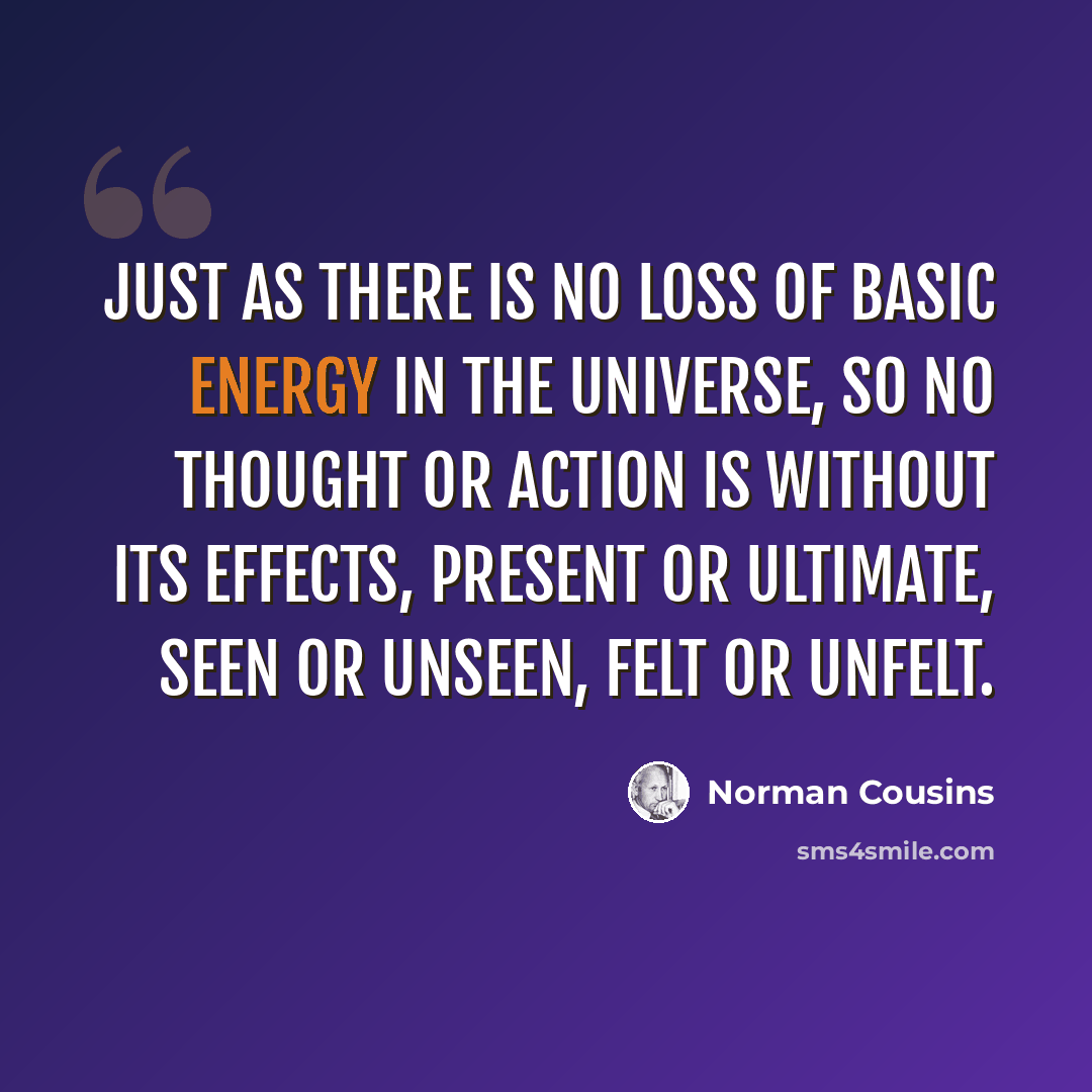 “Just as there is no loss of basic energy in the universe, so no thought or action is without its effects, present or ultimate, seen or unseen, felt or unfelt.” quote by Norman Cousins