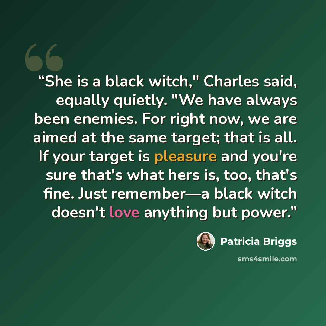 “She is a black witch," Charles said, equally quietly. "We have always been enemies. For right now, we are aimed at the same target; that is all. If your target is pleasure and you're sure that's what hers is, too, that's fine. Just remember—a black witch doesn't love anything but power.” quote by Patricia Briggs