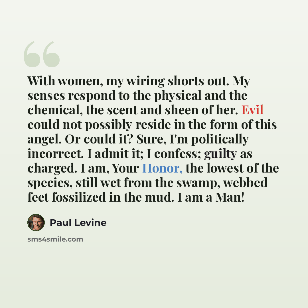 “With women, my wiring shorts out. My senses respond to the physical and the chemical, the scent and sheen of her. Evil could not possibly reside in the form of this angel. Or could it? Sure, I'm politically incorrect. I admit it; I confess; guilty as charged. I am, Your Honor, the lowest of the…” quote by Paul Levine