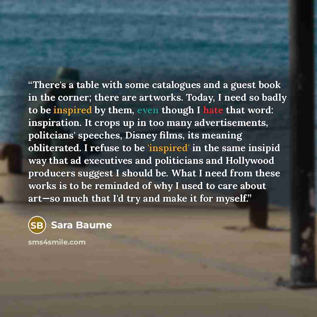 “There's a table with some catalogues and a guest book in the corner; there are artworks. Today, I need so badly to be inspired by them, even though I hate that word: inspiration. It crops up in too many advertisements, politcians' speeches, Disney films, its meaning obliterated. I refuse to be…” quote by Sara Baume