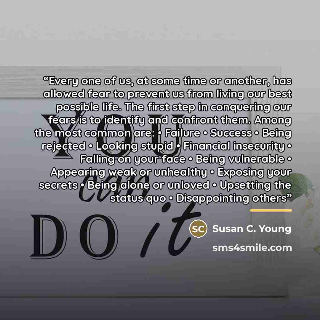 “Every one of us, at some time or another, has allowed fear to prevent us from living our best possible life. The first step in conquering our fears is to identify and confront them. Among the most common are: • Failure • Success • Being rejected • Looking stupid • Financial insecurity • Falling on…” quote by Susan C. Young