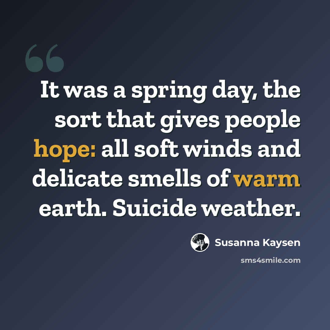 “It was a spring day, the sort that gives people hope: all soft winds and delicate smells of warm earth. Suicide weather.” quote by Susanna Kaysen
