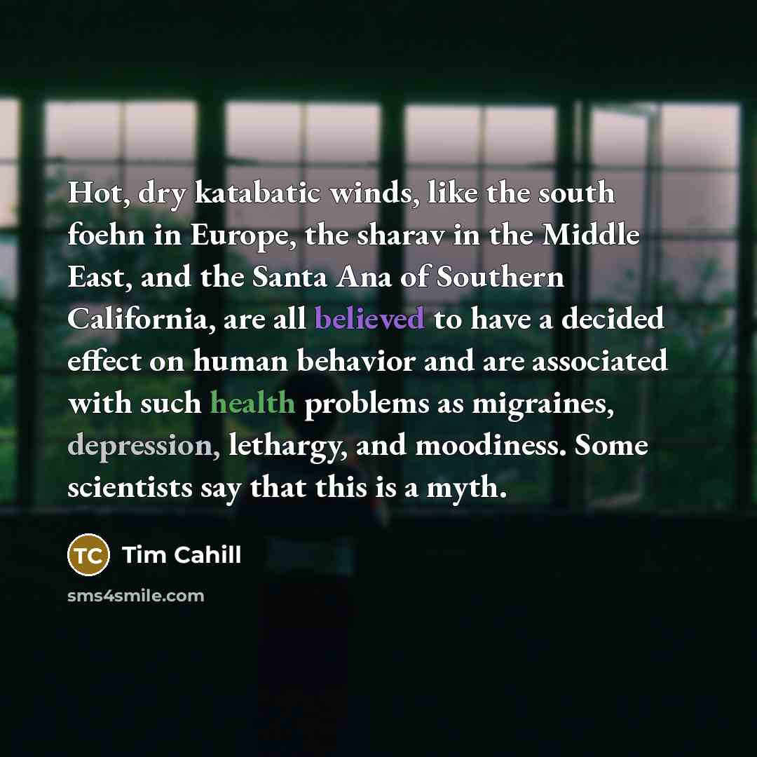 “Hot, dry katabatic winds, like the south foehn in Europe, the sharav in the Middle East, and the Santa Ana of Southern California, are all believed to have a decided effect on human behavior and are associated with such health problems as migraines, depression, lethargy, and moodiness. Some…” quote by Tim Cahill