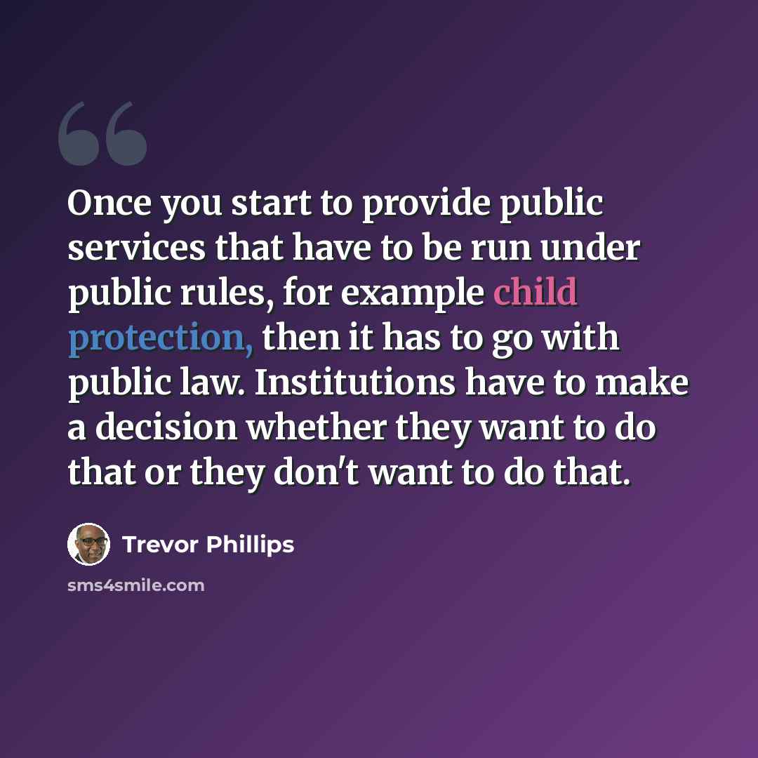 “Once you start to provide public services that have to be run under public rules, for example child protection, then it has to go with public law. Institutions have to make a decision whether they want to do that or they don't want to do that.” quote by Trevor Phillips
