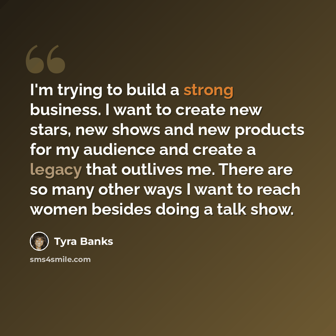 “I'm trying to build a strong business. I want to create new stars, new shows and new products for my audience and create a legacy that outlives me. There are so many other ways I want to reach women besides doing a talk show.” quote by Tyra Banks